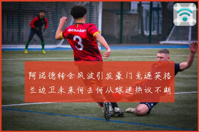 阿诺德转会风波引发豪门竞逐英格兰边卫未来何去何从球迷热议不断数据研判