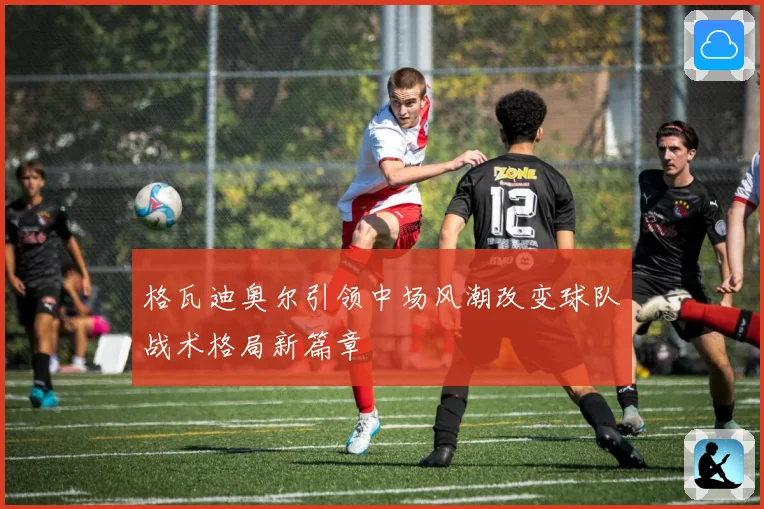 格瓦迪奥尔引领中场风潮改变球队战术格局新篇章
