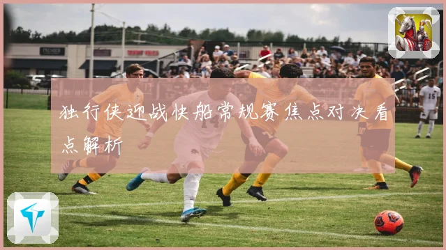 独行侠迎战快船常规赛焦点对决看点解析