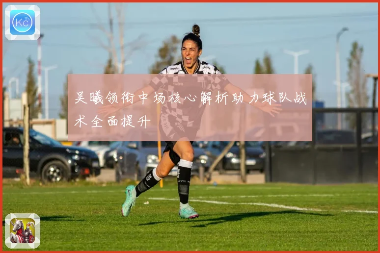 吴曦领衔中场核心解析助力球队战术全面提升