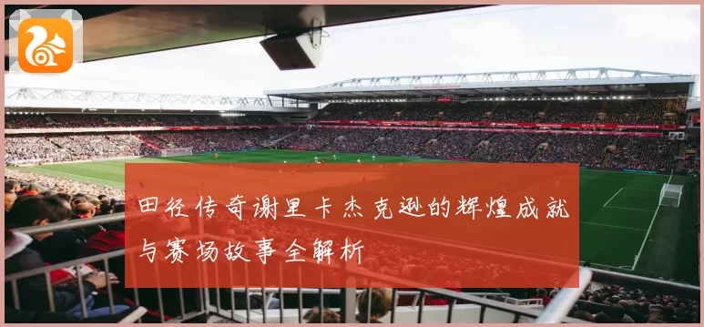 田径传奇谢里卡杰克逊的辉煌成就与赛场故事全解析