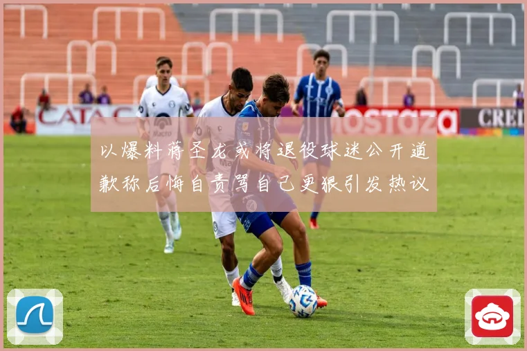 以爆料蒋圣龙或将退役球迷公开道歉称后悔自责骂自己更狠引发热议赛事前瞻