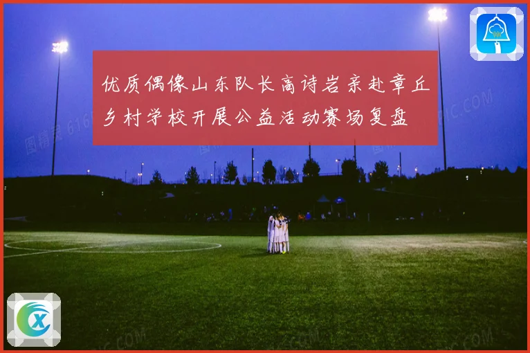 优质偶像山东队长高诗岩亲赴章丘乡村学校开展公益活动赛场复盘
