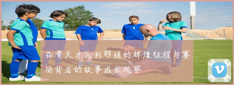 花滑天才瓦利耶娃的辉煌征程与赛场背后的故事成长观察