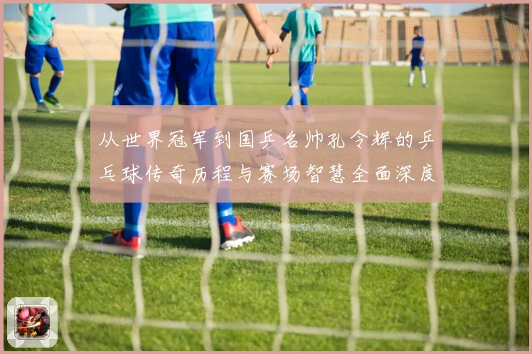 从世界冠军到国乒名帅孔令辉的乒乓球传奇历程与赛场智慧全面深度解读