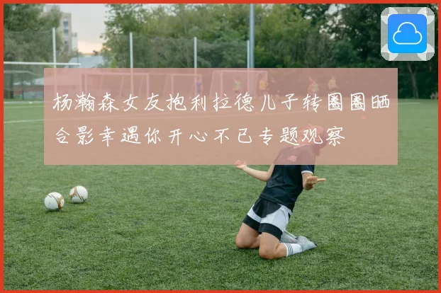 杨瀚森女友抱利拉德儿子转圈圈晒合影幸遇你开心不已专题观察