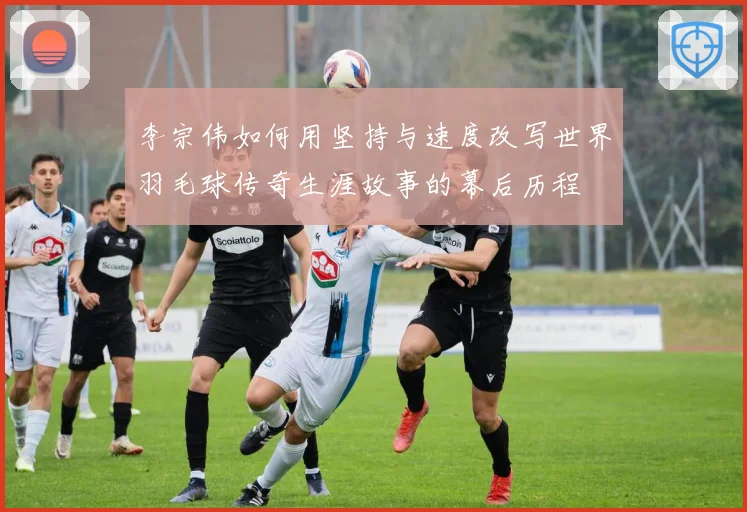 李宗伟如何用坚持与速度改写世界羽毛球传奇生涯故事的幕后历程
