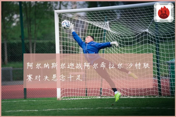 阿尔纳斯尔迎战阿尔希拉尔 沙特联赛对决悬念十足