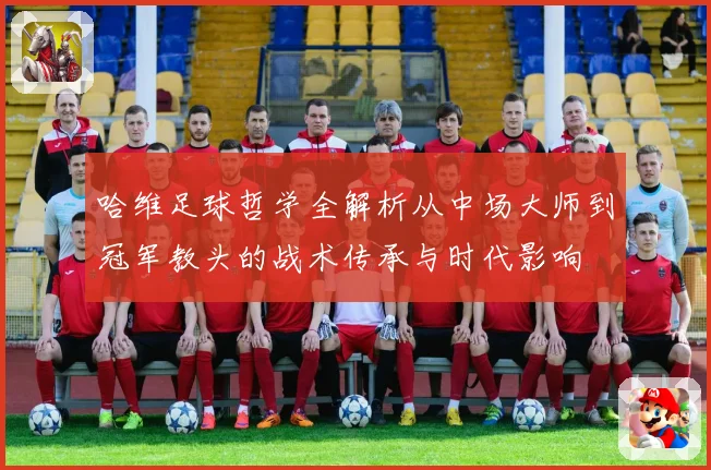 哈维足球哲学全解析从中场大师到冠军教头的战术传承与时代影响