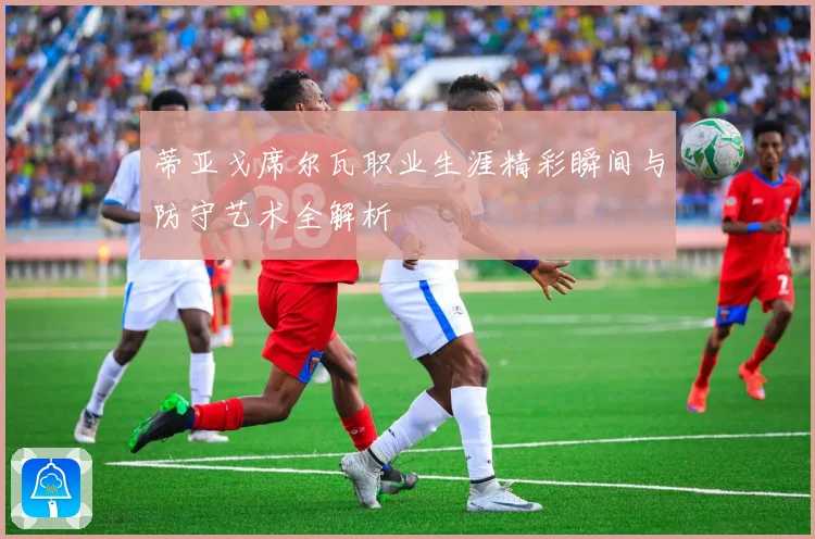 蒂亚戈席尔瓦职业生涯精彩瞬间与防守艺术全解析