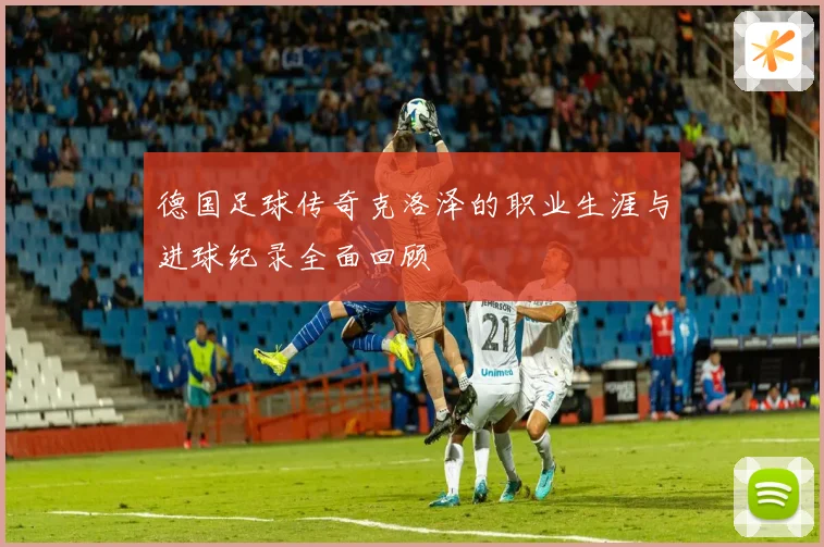 德国足球传奇克洛泽的职业生涯与进球纪录全面回顾