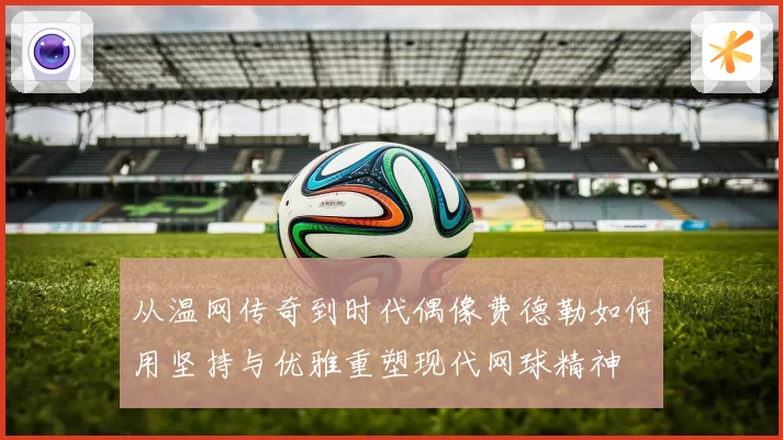 从温网传奇到时代偶像费德勒如何用坚持与优雅重塑现代网球精神