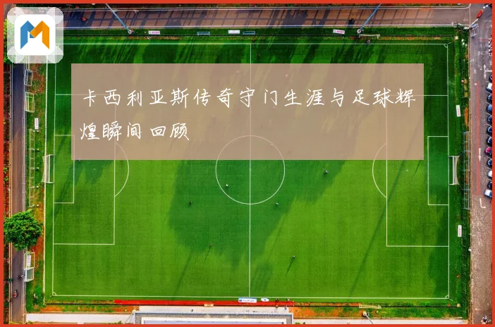 卡西利亚斯传奇守门生涯与足球辉煌瞬间回顾