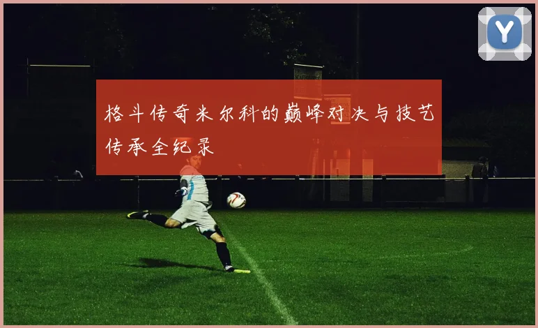 格斗传奇米尔科的巅峰对决与技艺传承全纪录