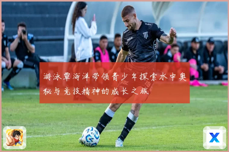 游泳覃海洋带领青少年探索水中奥秘与竞技精神的成长之旅