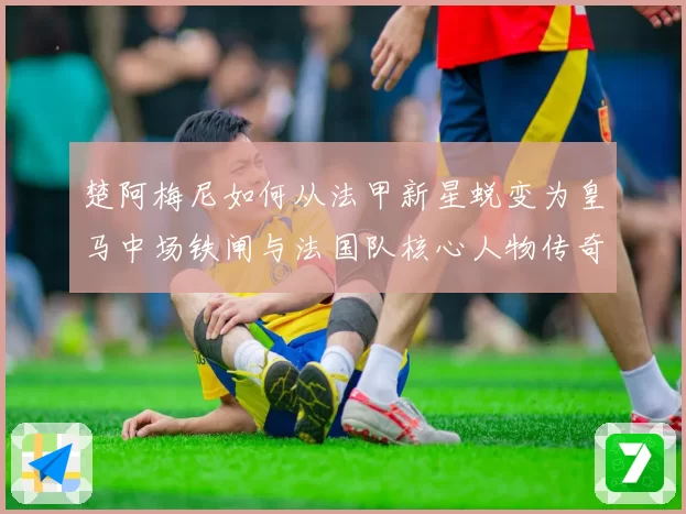 楚阿梅尼如何从法甲新星蜕变为皇马中场铁闸与法国队核心人物传奇