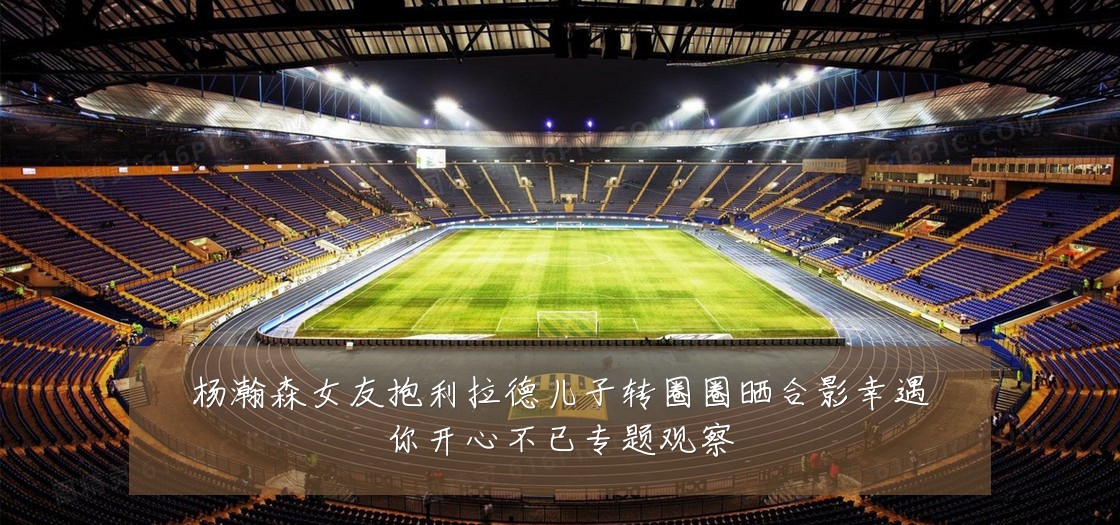 杨瀚森女友抱利拉德儿子转圈圈晒合影幸遇你开心不已专题观察