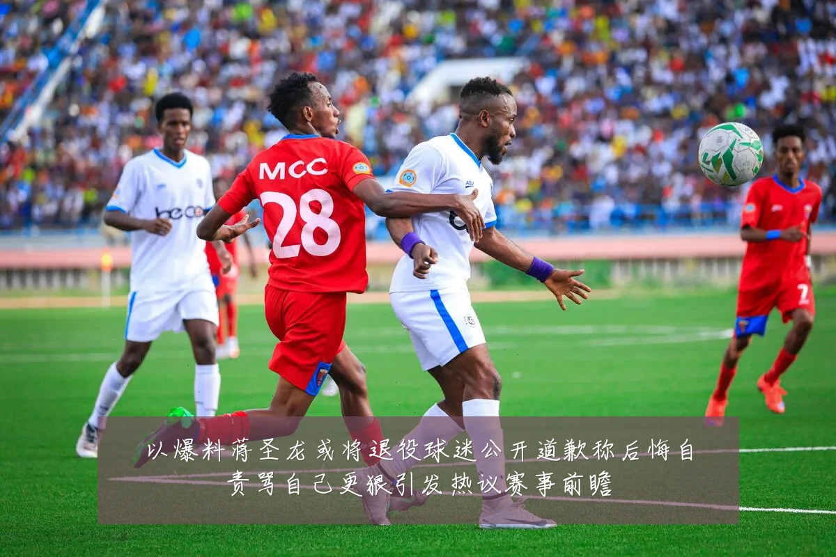 以爆料蒋圣龙或将退役球迷公开道歉称后悔自责骂自己更狠引发热议赛事前瞻