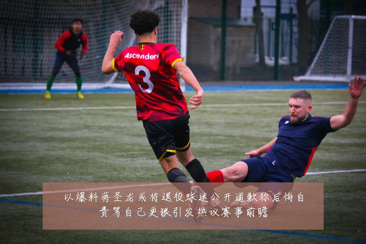 以爆料蒋圣龙或将退役球迷公开道歉称后悔自责骂自己更狠引发热议赛事前瞻